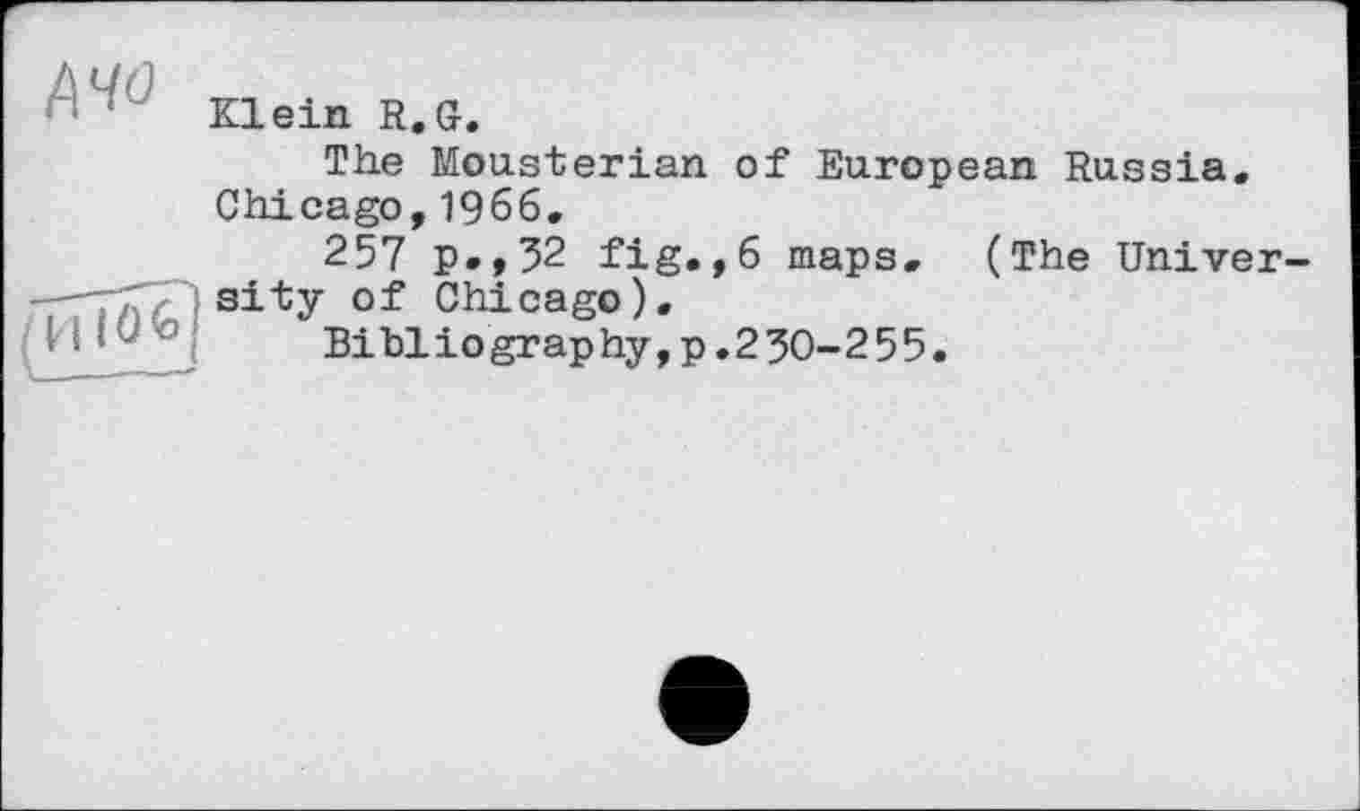 ﻿' <r Klein R.G.
The Mousterian of European Russia. Chicago, 1966.
257 p.,52 fig.,6 maps, (The Univer-rnT^sity Of Chicago).
H1U’0	Bibliography, p. 2 30-2 55.